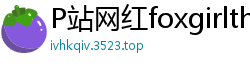 P站网红foxgirltha泰国辣妹的私密诱惑第12集国产裸聊